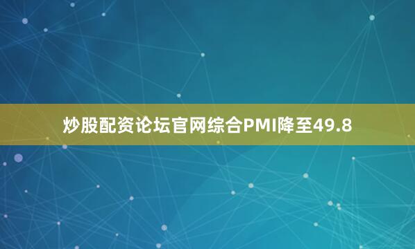 炒股配资论坛官网综合PMI降至49.8