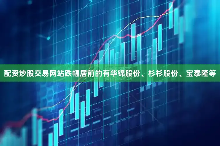 配资炒股交易网站跌幅居前的有华锦股份、杉杉股份、宝泰隆等