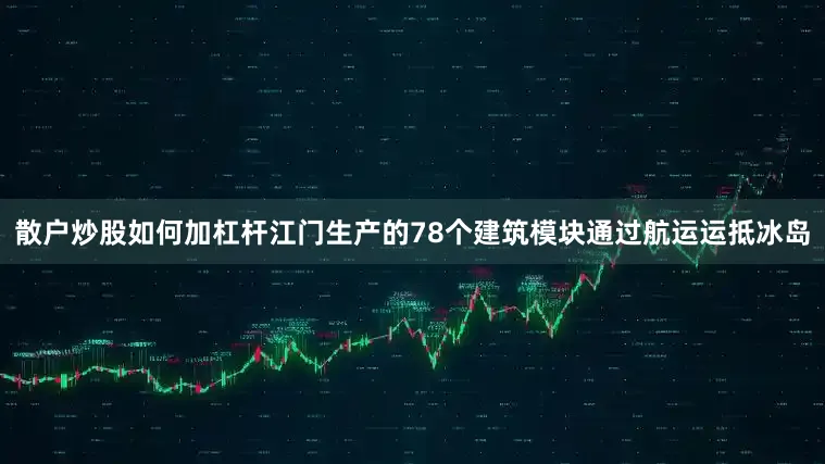 散户炒股如何加杠杆江门生产的78个建筑模块通过航运运抵冰岛