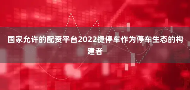 国家允许的配资平台2022捷停车作为停车生态的构建者
