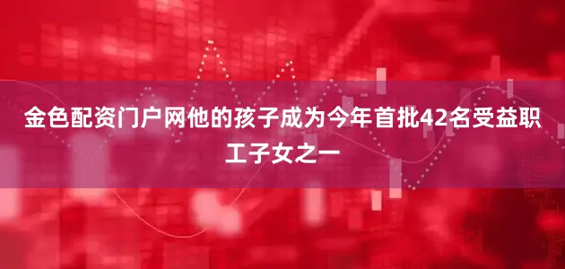 金色配资门户网他的孩子成为今年首批42名受益职工子女之一