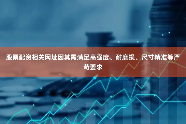 股票配资相关网址因其需满足高强度、耐磨损、尺寸精准等严苛要求