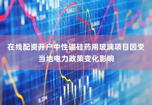 在线配资开户中性硼硅药用玻璃项目因受当地电力政策变化影响