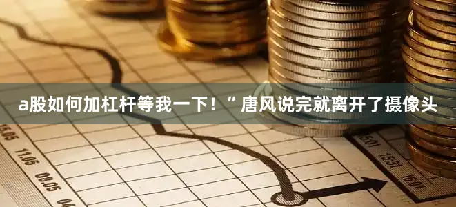 a股如何加杠杆等我一下！”唐风说完就离开了摄像头