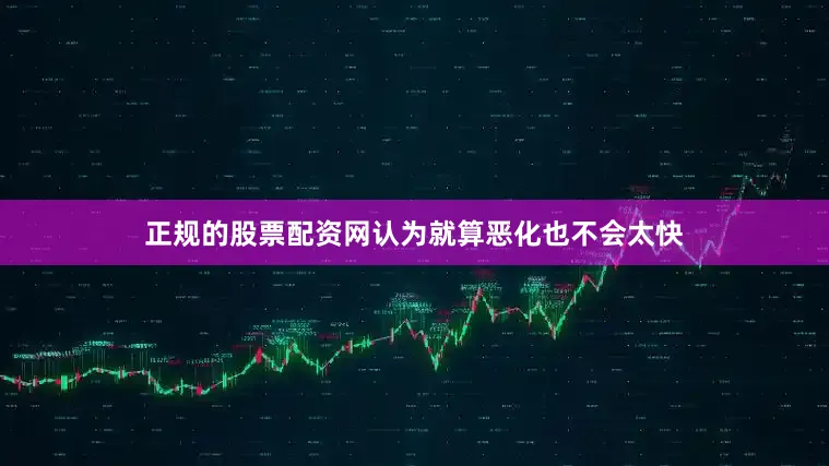 正规的股票配资网认为就算恶化也不会太快