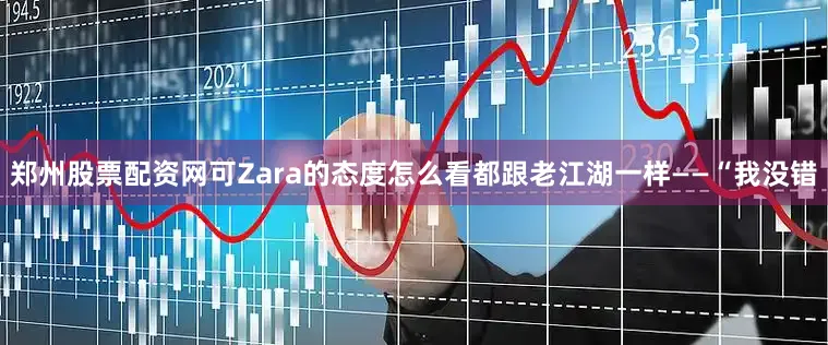 郑州股票配资网可Zara的态度怎么看都跟老江湖一样——“我没错