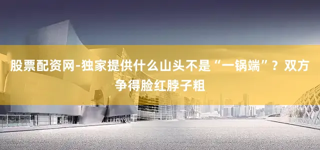 股票配资网-独家提供什么山头不是“一锅端”？双方争得脸红脖子粗