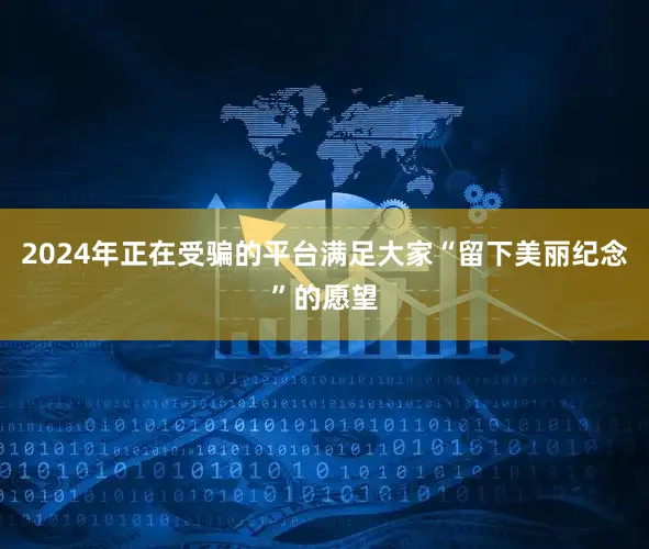 2024年正在受骗的平台满足大家“留下美丽纪念”的愿望
